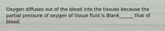 Oxygen diffuses out of the blood into the tissues because the partial pressure of oxygen of tissue fluid is Blank______ that of blood.