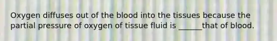 Oxygen diffuses out of the blood into the tissues because the partial pressure of oxygen of tissue fluid is ______that of blood.