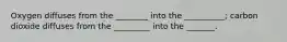 Oxygen diffuses from the ________ into the __________; carbon dioxide diffuses from the _________ into the _______.