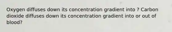 Oxygen diffuses down its concentration gradient into ? Carbon dioxide diffuses down its concentration gradient into or out of blood?