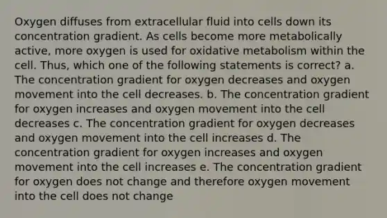 Oxygen diffuses from extracellular fluid into cells down its concentration gradient. As cells become more metabolically active, more oxygen is used for oxidative metabolism within the cell. Thus, which one of the following statements is correct? a. The concentration gradient for oxygen decreases and oxygen movement into the cell decreases. b. The concentration gradient for oxygen increases and oxygen movement into the cell decreases c. The concentration gradient for oxygen decreases and oxygen movement into the cell increases d. The concentration gradient for oxygen increases and oxygen movement into the cell increases e. The concentration gradient for oxygen does not change and therefore oxygen movement into the cell does not change