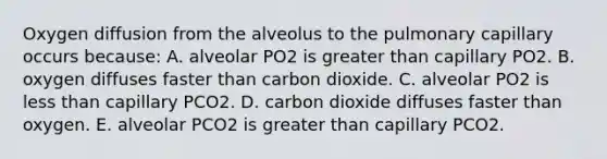 Oxygen diffusion from the alveolus to the pulmonary capillary occurs because: A. alveolar PO2 is greater than capillary PO2. B. oxygen diffuses faster than carbon dioxide. C. alveolar PO2 is less than capillary PCO2. D. carbon dioxide diffuses faster than oxygen. E. alveolar PCO2 is greater than capillary PCO2.