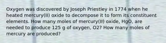 Oxygen was discovered by Joseph Priestley in 1774 when he heated mercury(II) oxide to decompose it to form its constituent elements. How many moles of mercury(II) oxide, HgO, are needed to produce 125 g of oxygen, O2? How many moles of mercury are produced?