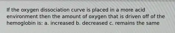 If the oxygen dissociation curve is placed in a more acid environment then the amount of oxygen that is driven off of the hemoglobin is: a. increased b. decreased c. remains the same