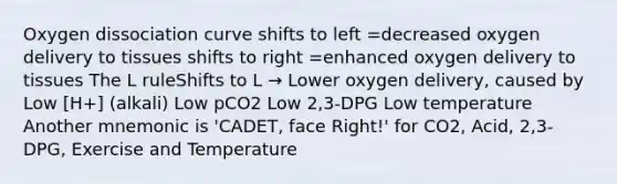 Oxygen dissociation curve shifts to left =decreased oxygen delivery to tissues shifts to right =enhanced oxygen delivery to tissues The L ruleShifts to L → Lower oxygen delivery, caused by Low [H+] (alkali) Low pCO2 Low 2,3-DPG Low temperature Another mnemonic is 'CADET, face Right!' for CO2, Acid, 2,3-DPG, Exercise and Temperature