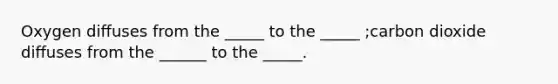 Oxygen diﬀuses from the _____ to the _____ ;carbon dioxide diﬀuses from the ______ to the _____.