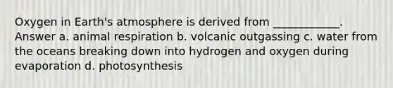 Oxygen in Earth's atmosphere is derived from ____________. Answer a. animal respiration b. volcanic outgassing c. water from the oceans breaking down into hydrogen and oxygen during evaporation d. photosynthesis