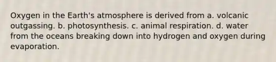 Oxygen in the Earth's atmosphere is derived from a. volcanic outgassing. b. photosynthesis. c. animal respiration. d. water from the oceans breaking down into hydrogen and oxygen during evaporation.