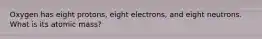 Oxygen has eight protons, eight electrons, and eight neutrons. What is its atomic mass?