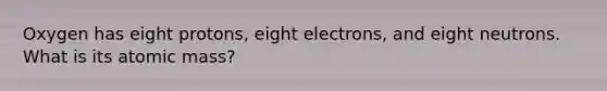 Oxygen has eight protons, eight electrons, and eight neutrons. What is its atomic mass?