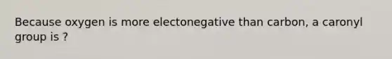 Because oxygen is more electonegative than carbon, a caronyl group is ?