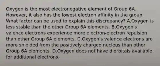 Oxygen is the most electronegative element of Group 6A. However, it also has the lowest electron affinity in the group. What factor can be used to explain this discrepancy? A.Oxygen is less stable than the other Group 6A elements. B.Oxygen's valence electrons experience more electron-electron repulsion than other Group 6A elements. C.Oxygen's valence electrons are more shielded from the positively charged nucleus than other Group 6A elements. D.Oxygen does not have d orbitals available for additional electrons.