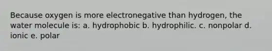 Because oxygen is more electronegative than hydrogen, the water molecule is: a. hydrophobic b. hydrophilic. c. nonpolar d. ionic e. polar