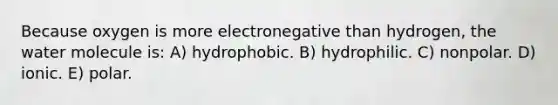 Because oxygen is more electronegative than hydrogen, the water molecule is: A) hydrophobic. B) hydrophilic. C) nonpolar. D) ionic. E) polar.