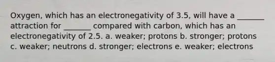 Oxygen, which has an electronegativity of 3.5, will have a _______ attraction for _______ compared with carbon, which has an electronegativity of 2.5. a. weaker; protons b. stronger; protons c. weaker; neutrons d. stronger; electrons e. weaker; electrons