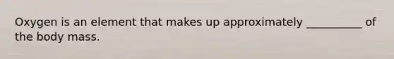 Oxygen is an element that makes up approximately __________ of the body mass.