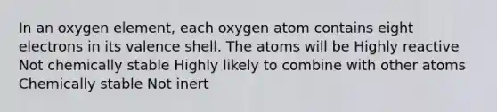 In an oxygen element, each oxygen atom contains eight electrons in its valence shell. The atoms will be Highly reactive Not chemically stable Highly likely to combine with other atoms Chemically stable Not inert