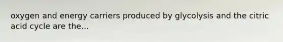oxygen and energy carriers produced by glycolysis and the citric acid cycle are the...