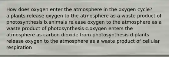 How does oxygen enter the atmosphere in the oxygen cycle? a.plants release oxygen to the atmosphere as a waste product of photosynthesis b.animals release oxygen to the atmosphere as a waste product of photosynthesis c.oxygen enters the atmosphere as carbon dioxide from photosynthesis d.plants release oxygen to the atmosphere as a waste product of cellular respiration