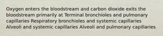 Oxygen enters <a href='https://www.questionai.com/knowledge/k7oXMfj7lk-the-blood' class='anchor-knowledge'>the blood</a>stream and carbon dioxide exits the bloodstream primarily at Terminal bronchioles and pulmonary capillaries Respiratory bronchioles and systemic capillaries Alveoli and systemic capillaries Alveoli and pulmonary capillaries