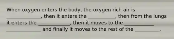 When oxygen enters the body, the oxygen rich air is ______________, then it enters the ___________, then from the lungs it enters the _____________, then it moves to the ____________ ______________ and finally it moves to the rest of the __________.