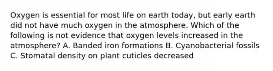 Oxygen is essential for most life on earth today, but early earth did not have much oxygen in the atmosphere. Which of the following is not evidence that oxygen levels increased in the atmosphere? A. Banded iron formations B. Cyanobacterial fossils C. Stomatal density on plant cuticles decreased