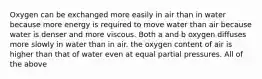 Oxygen can be exchanged more easily in air than in water because more energy is required to move water than air because water is denser and more viscous. Both a and b oxygen diffuses more slowly in water than in air. the oxygen content of air is higher than that of water even at equal partial pressures. All of the above