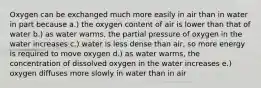 Oxygen can be exchanged much more easily in air than in water in part because a.) the oxygen content of air is lower than that of water b.) as water warms, the partial pressure of oxygen in the water increases c.) water is less dense than air, so more energy is required to move oxygen d.) as water warms, the concentration of dissolved oxygen in the water increases e.) oxygen diffuses more slowly in water than in air