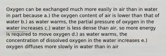 Oxygen can be exchanged much more easily in air than in water in part because a.) the oxygen content of air is lower than that of water b.) as water warms, the partial pressure of oxygen in the water increases c.) water is less dense than air, so more energy is required to move oxygen d.) as water warms, the concentration of dissolved oxygen in the water increases e.) oxygen diffuses more slowly in water than in air