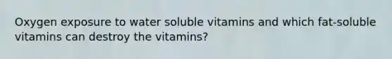 Oxygen exposure to water soluble vitamins and which fat-soluble vitamins can destroy the vitamins?