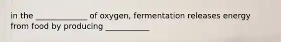 in the _____________ of oxygen, fermentation releases energy from food by producing ___________