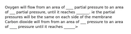 Oxygen will flow from an area of ____ partial pressure to an area of ___ partial pressure, until it reaches _______. ie the partial pressures will be the same on each side of the membrane Carbon dioxide will from from an area of ___ pressure to an area of ____ pressure until it reaches ______>