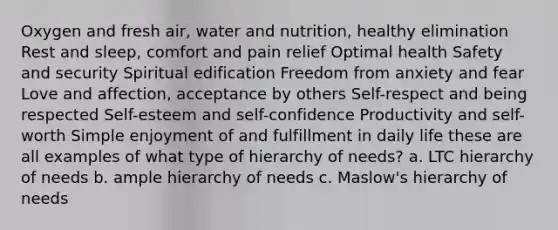 Oxygen and fresh air, water and nutrition, healthy elimination Rest and sleep, comfort and pain relief Optimal health Safety and security Spiritual edification Freedom from anxiety and fear Love and affection, acceptance by others Self-respect and being respected Self-esteem and self-confidence Productivity and self-worth Simple enjoyment of and fulfillment in daily life these are all examples of what type of hierarchy of needs? a. LTC hierarchy of needs b. ample hierarchy of needs c. Maslow's hierarchy of needs