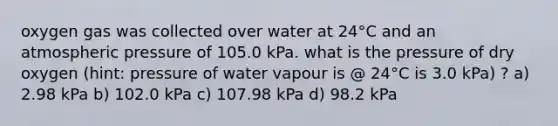 oxygen gas was collected over water at 24°C and an atmospheric pressure of 105.0 kPa. what is the pressure of dry oxygen (hint: pressure of water vapour is @ 24°C is 3.0 kPa) ? a) 2.98 kPa b) 102.0 kPa c) 107.98 kPa d) 98.2 kPa