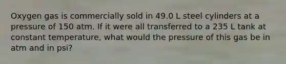 Oxygen gas is commercially sold in 49.0 L steel cylinders at a pressure of 150 atm. If it were all transferred to a 235 L tank at constant temperature, what would the pressure of this gas be in atm and in psi?