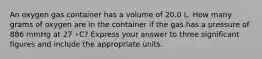 An oxygen gas container has a volume of 20.0 L. How many grams of oxygen are in the container if the gas has a pressure of 886 mmHg at 27 ∘C? Express your answer to three significant figures and include the appropriate units.