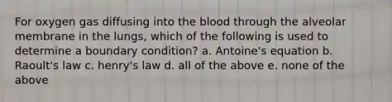 For oxygen gas diffusing into the blood through the alveolar membrane in the lungs, which of the following is used to determine a boundary condition? a. Antoine's equation b. Raoult's law c. henry's law d. all of the above e. none of the above