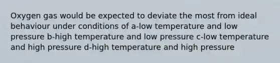 Oxygen gas would be expected to deviate the most from ideal behaviour under conditions of a-low temperature and low pressure b-high temperature and low pressure c-low temperature and high pressure d-high temperature and high pressure