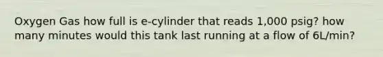 Oxygen Gas how full is e-cylinder that reads 1,000 psig? how many minutes would this tank last running at a flow of 6L/min?
