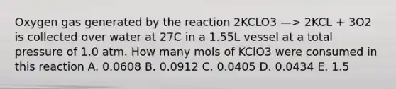 Oxygen gas generated by the reaction 2KCLO3 —> 2KCL + 3O2 is collected over water at 27C in a 1.55L vessel at a total pressure of 1.0 atm. How many mols of KClO3 were consumed in this reaction A. 0.0608 B. 0.0912 C. 0.0405 D. 0.0434 E. 1.5