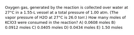 Oxygen gas, generated by the reaction is collected over water at 27°C in a 1.55-L vessel at a total pressure of 1.00 atm. (The vapor pressure of H2O at 27°C is 26.0 torr.) How many moles of KClO3 were consumed in the reaction? A) 0.0608 moles B) 0.0912 moles C) 0.0405 moles D) 0.0434 moles E) 1.50 moles