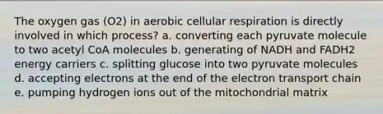 The oxygen gas (O2) in aerobic cellular respiration is directly involved in which process? a. converting each pyruvate molecule to two acetyl CoA molecules b. generating of NADH and FADH2 energy carriers c. splitting glucose into two pyruvate molecules d. accepting electrons at the end of the electron transport chain e. pumping hydrogen ions out of the mitochondrial matrix