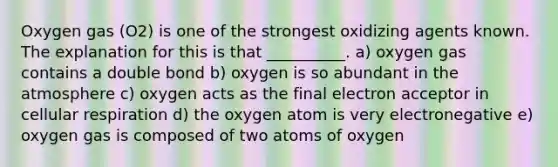 Oxygen gas (O2) is one of the strongest oxidizing agents known. The explanation for this is that __________. a) oxygen gas contains a double bond b) oxygen is so abundant in the atmosphere c) oxygen acts as the final electron acceptor in cellular respiration d) the oxygen atom is very electronegative e) oxygen gas is composed of two atoms of oxygen