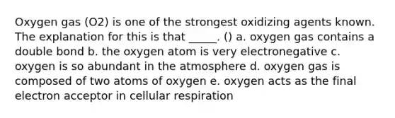 Oxygen gas (O2) is one of the strongest oxidizing agents known. The explanation for this is that _____. () a. oxygen gas contains a double bond b. the oxygen atom is very electronegative c. oxygen is so abundant in the atmosphere d. oxygen gas is composed of two atoms of oxygen e. oxygen acts as the final electron acceptor in cellular respiration