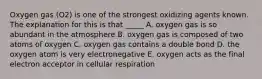 Oxygen gas (O2) is one of the strongest oxidizing agents known. The explanation for this is that _____ A. oxygen gas is so abundant in the atmosphere B. oxygen gas is composed of two atoms of oxygen C. oxygen gas contains a double bond D. the oxygen atom is very electronegative E. oxygen acts as the final electron acceptor in cellular respiration