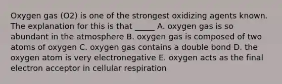 Oxygen gas (O2) is one of the strongest oxidizing agents known. The explanation for this is that _____ A. oxygen gas is so abundant in the atmosphere B. oxygen gas is composed of two atoms of oxygen C. oxygen gas contains a double bond D. the oxygen atom is very electronegative E. oxygen acts as the final electron acceptor in <a href='https://www.questionai.com/knowledge/k1IqNYBAJw-cellular-respiration' class='anchor-knowledge'>cellular respiration</a>