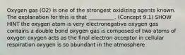 Oxygen gas (O2) is one of the strongest oxidizing agents known. The explanation for this is that __________. (Concept 9.1) SHOW HINT the oxygen atom is very electronegative oxygen gas contains a double bond oxygen gas is composed of two atoms of oxygen oxygen acts as the final electron acceptor in cellular respiration oxygen is so abundant in the atmosphere