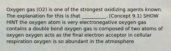 Oxygen gas (O2) is one of the strongest oxidizing agents known. The explanation for this is that __________. (Concept 9.1) SHOW HINT the oxygen atom is very electronegative oxygen gas contains a double bond oxygen gas is composed of two atoms of oxygen oxygen acts as the final electron acceptor in <a href='https://www.questionai.com/knowledge/k1IqNYBAJw-cellular-respiration' class='anchor-knowledge'>cellular respiration</a> oxygen is so abundant in the atmosphere