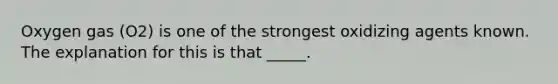 Oxygen gas (O2) is one of the strongest oxidizing agents known. The explanation for this is that _____.