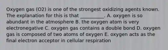 Oxygen gas (O2) is one of the strongest oxidizing agents known. The explanation for this is that __________. A. oxygen is so abundant in the atmosphere B. the oxygen atom is very electronegative C. oxygen gas contains a double bond D. oxygen gas is composed of two atoms of oxygen E. oxygen acts as the final electron acceptor in cellular respiration